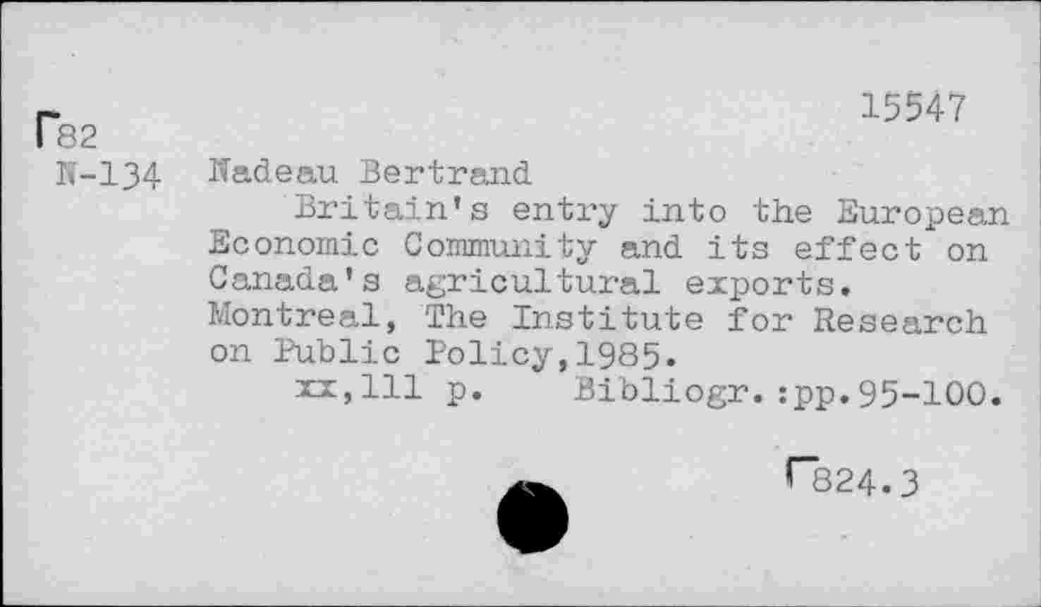 ﻿p82
N-134
15547
Nadeau Bertrand
Britain’s entry into the European Economic Community and its effect on Canada’s agricultural exports. Montreal, The Institute for Research on Public Policy,1985.
xx,111 p. Bibliogr.:pp.95-100.
rs24.3